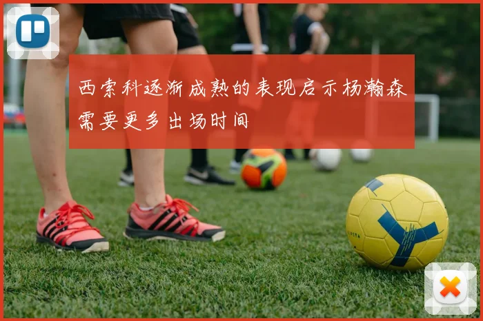 西索科逐渐成熟的表现启示杨瀚森需要更多出场时间