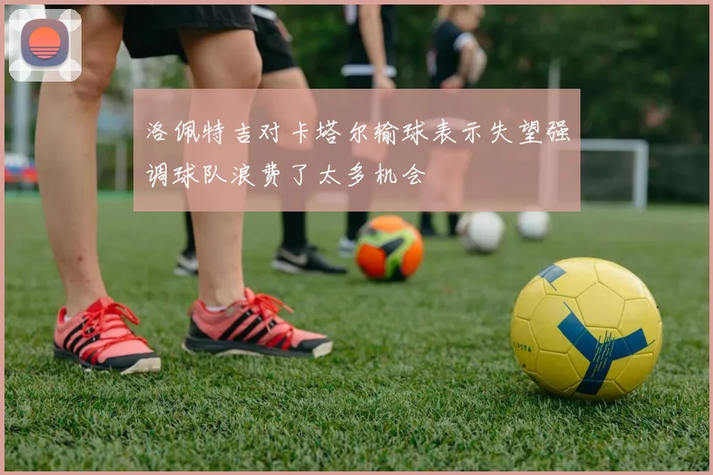 洛佩特吉对卡塔尔输球表示失望强调球队浪费了太多机会