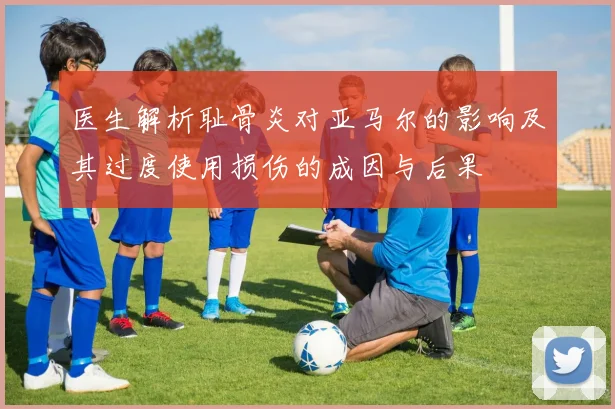 医生解析耻骨炎对亚马尔的影响及其过度使用损伤的成因与后果