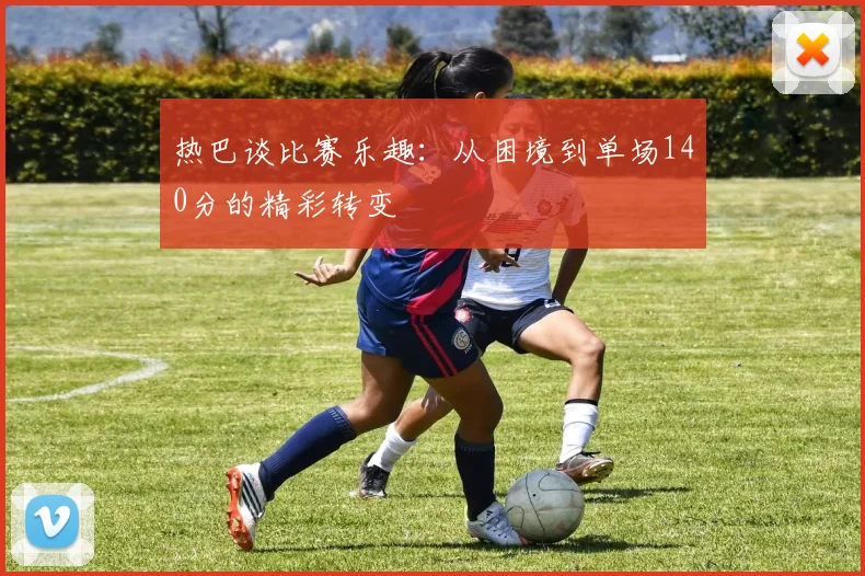 热巴谈比赛乐趣：从困境到单场140分的精彩转变