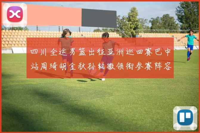 四川全运男篮出征亚洲巡回赛巴中站周琦胡金秋孙铭徽领衔参赛阵容
