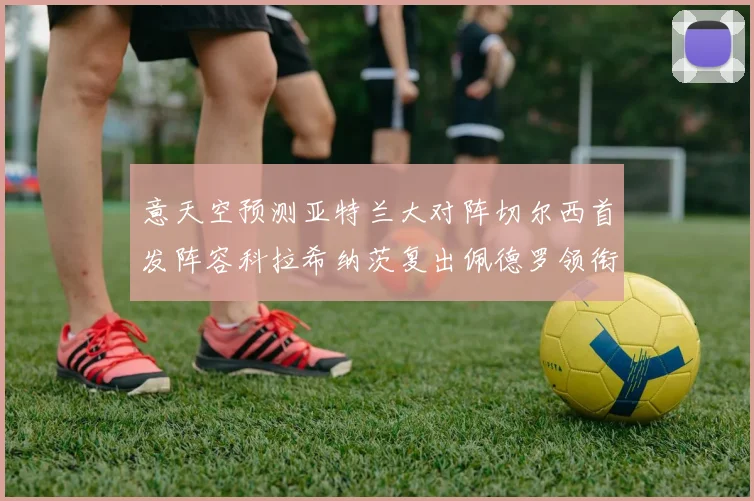 意天空预测亚特兰大对阵切尔西首发阵容科拉希纳茨复出佩德罗领衔出战