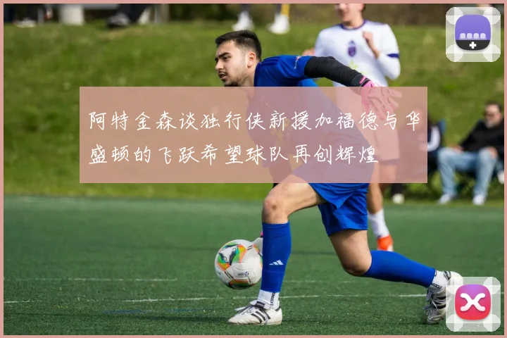 阿特金森谈独行侠新援加福德与华盛顿的飞跃希望球队再创辉煌