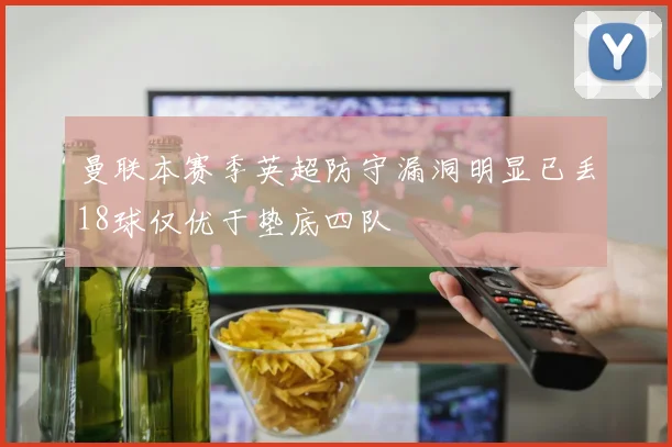 曼联本赛季英超防守漏洞明显已丢18球仅优于垫底四队