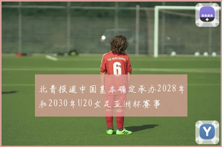 北青报道中国基本确定承办2028年和2030年U20女足亚洲杯赛事