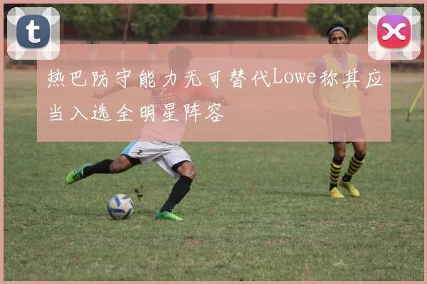 热巴防守能力无可替代Lowe称其应当入选全明星阵容