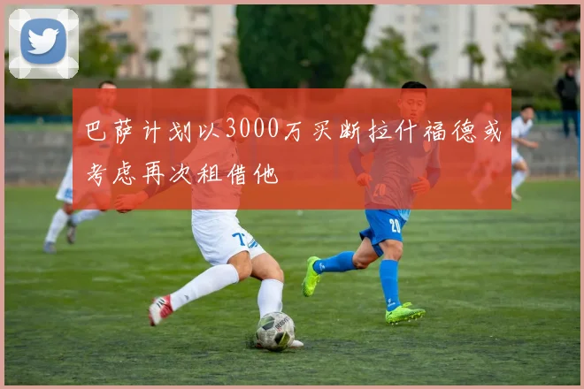 巴萨计划以3000万买断拉什福德或考虑再次租借他