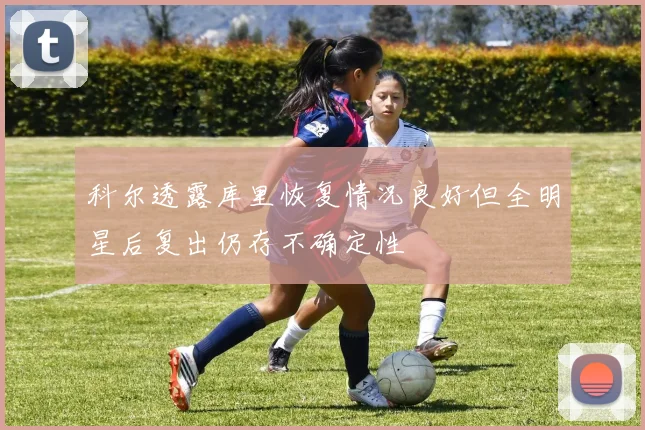 科尔透露库里恢复情况良好但全明星后复出仍存不确定性