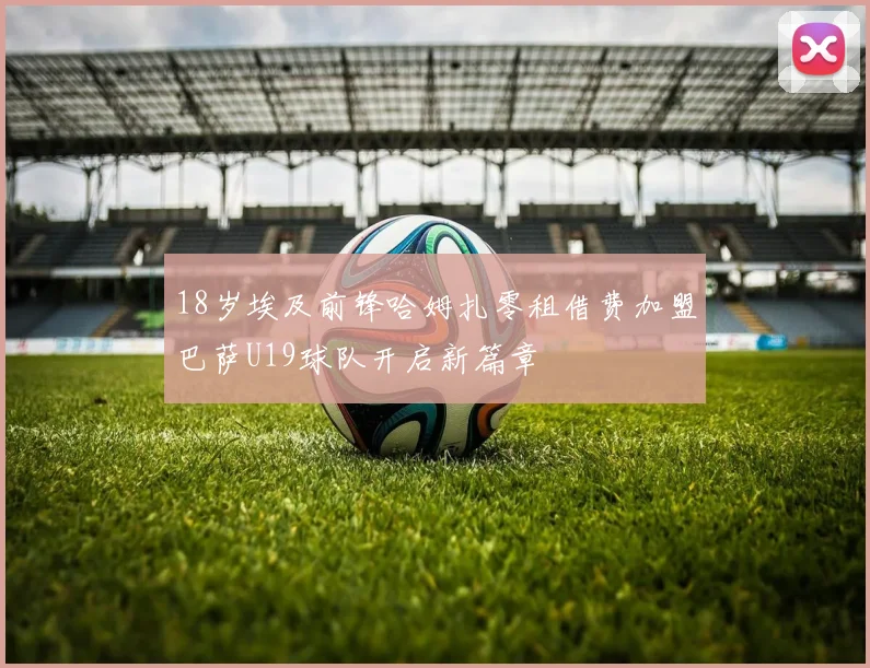 18岁埃及前锋哈姆扎零租借费加盟巴萨U19球队开启新篇章