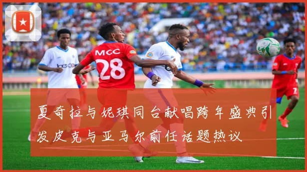 夏奇拉与妮琪同台献唱跨年盛典引发皮克与亚马尔前任话题热议