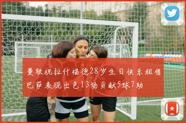 曼联祝拉什福德28岁生日快乐租借巴萨表现出色13场贡献5球7助