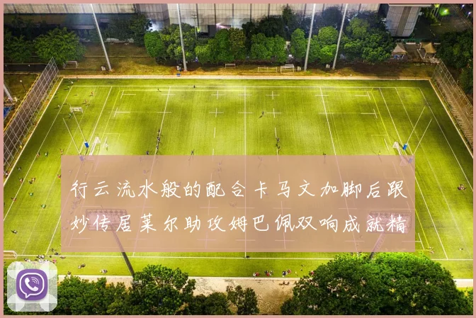 行云流水般的配合卡马文加脚后跟妙传居莱尔助攻姆巴佩双响成就精彩瞬间
